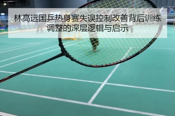 林高远国乒热身赛失误控制改善背后训练调整的深层逻辑与启示