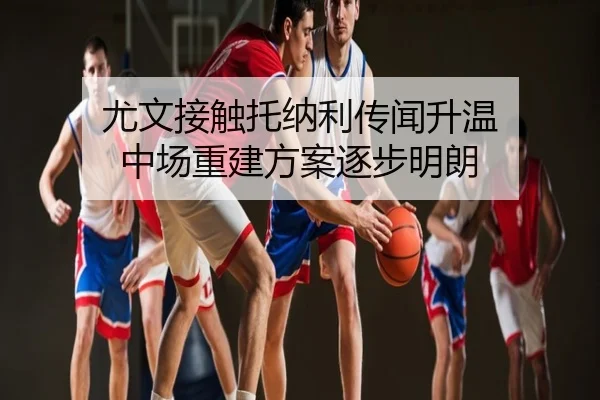 尤文接触托纳利传闻升温 中场重建方案逐步明朗